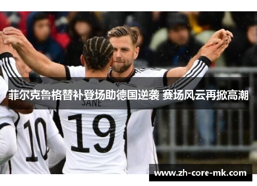 菲尔克鲁格替补登场助德国逆袭 赛场风云再掀高潮 菲尔克鲁格替补登场助德国逆袭 赛场风云再掀高潮